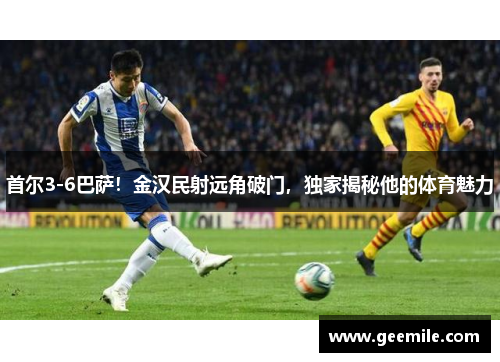 首尔3-6巴萨！金汉民射远角破门，独家揭秘他的体育魅力